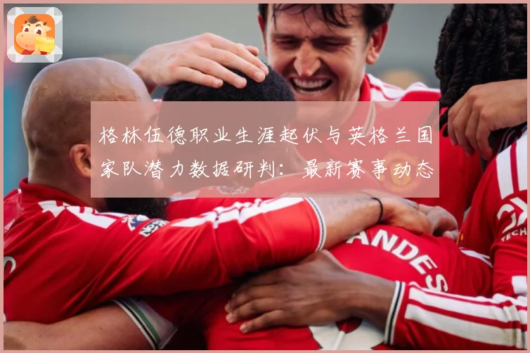 格林伍德职业生涯起伏与英格兰国家队潜力数据研判：最新赛事动态与深度分析