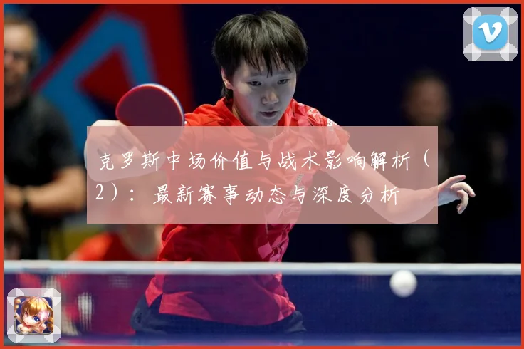 克罗斯中场价值与战术影响解析（2）：最新赛事动态与深度分析