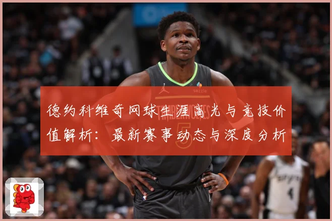 德约科维奇网球生涯高光与竞技价值解析：最新赛事动态与深度分析
