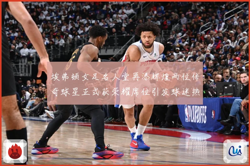 埃弗顿女足名人堂再添辉煌两位传奇球星正式获荣耀席位引发球迷热赛事前瞻：最新赛事动态与深度分析