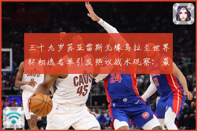 三十九岁苏亚雷斯无缘乌拉圭世界杯初选名单引发热议战术观察：最新赛事动态与深度分析