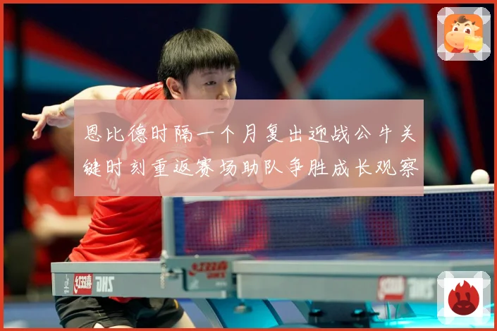 恩比德时隔一个月复出迎战公牛关键时刻重返赛场助队争胜成长观察：最新赛事动态与深度分析