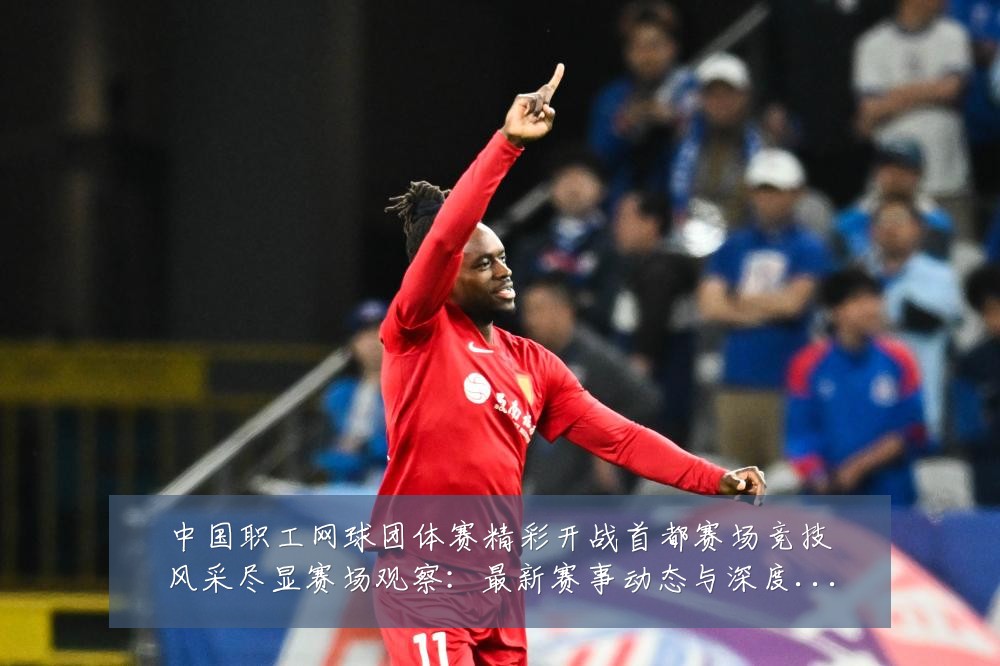 中国职工网球团体赛精彩开战首都赛场竞技风采尽显赛场观察：最新赛事动态与深度分析
