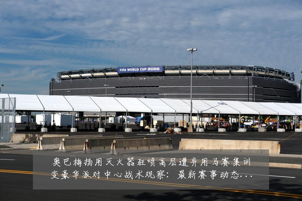 奥巴梅扬用灭火器狂喷高层遭弃用马赛集训变豪华派对中心战术观察:最新赛事动态与深度分析