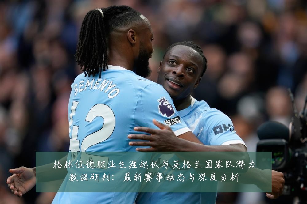 格林伍德职业生涯起伏与英格兰国家队潜力数据研判:最新赛事动态与深度分析