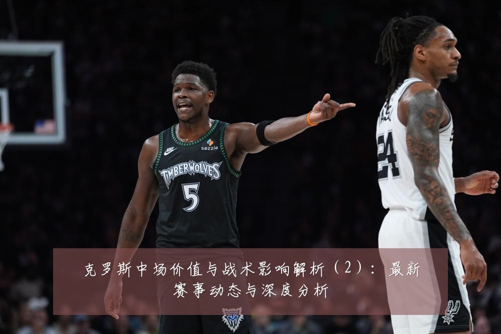 克罗斯中场价值与战术影响解析(2):最新赛事动态与深度分析