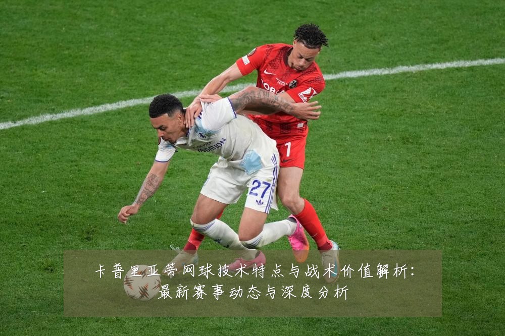 卡普里亚蒂网球技术特点与战术价值解析:最新赛事动态与深度分析
